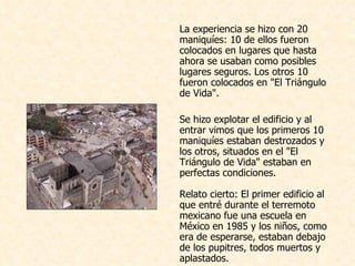 La experiencia se hizo con 20 maniquíes: 10 de ellos fueron colocados en lugares que hasta ahora se usaban como posibles lugares seguros. Los otros 10 fueron colocados en "El Triángulo de Vida".    Se hizo explotar el edificio y al entrar vimos que los primeros 10 maniquíes estaban destrozados y los otros, situados en el "El Triángulo de Vida" estaban en perfectas condiciones.  Relato cierto: El primer edificio al que entré durante el terremoto mexicano fue una escuela en México en 1985 y los niños, como era de esperarse, estaban debajo de los pupitres, todos muertos y aplastados.  