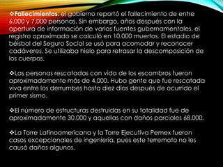 Fallecimientos: el gobierno reportó el fallecimiento de entre
6.000 y 7.000 personas. Sin embargo, años después con la
apertura de información de varias fuentes gubernamentales, el
registro aproximado se calculó en 10.000 muertos. El estadio de
béisbol del Seguro Social se usó para acomodar y reconocer
cadáveres. Se utilizaba hielo para retrasar la descomposición de
los cuerpos.
Las personas rescatadas con vida de los escombros fueron
aproximadamente más de 4.000. Hubo gente que fue rescatada
viva entre los derrumbes hasta diez días después de ocurrido el
primer sismo.
El número de estructuras destruidas en su totalidad fue de
aproximadamente 30.000 y aquellas con daños parciales 68.000.
La Torre Latinoamericana y la Torre Ejecutiva Pemex fueron
casos excepcionales de ingeniería, pues este terremoto no les
causó daños algunos.
 
