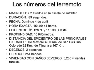 Los números del terremoto MAGNITUD: 7.2 Grados en la escala de Ritchter. DURACIÓN:  89 segundos. FECHA: Domingo 4 de abril HORA EXACTA: 15: 40: 41 horas. EPICENTRO: 31.128 N  y 115.303 Oeste PROFUNDIDAD: 10 Kilómetros. DISTANCIA DEL EPICIENTRO DE LAS PRINCIPALES CIUDADES:  De Mexicali a 60 Km, de San Luis Río Colorado 62 Km,  de Tijuana a 167 Km.  DECESOS: 2 personas. HERIDOS: 254 heridos. VIVIENDAS CON DAÑOS SEVEROS: 5,200 viviendas rurales. 