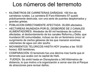 Los números del terremoto KILÓMETROS DE CARRETERAS DAÑADAS: 150 Km de carreteras rurales.  La carretera El Faro-Kilómetro 57 quedó prácticamente destruida, con una serie de puentes desplomados y grandes grietas. POBLACION DIRECTAMENTE AFECTADA: 35,000 afectados. HECTAREAS INUNDADA POR EL DESBORDE DE 2 CANALES ALIMENTADORES:  Alrededor de 60 mil hectáreas de cultivos afectadas, el desbordamiento de los canales Reforma y Delta, que inundaron 60 comunidades , incluso se dio un fenómeno único: el  surgimiento de ciertos géiseres de los que manaron enormes volúmenes de agua con olor azufre. MOVIMIENTOS TELÚRICOS HASTA HOY (martes a las 18:00 horas): 925 temblores. COMPARACIÓN: El terremoto fue una décima mas fuerte que el terremoto que acabo con la capital de Haiti. FUERZA: Se sintió hasta en Disneylandia a 340 Kilómetros de distancia, lo que motivo a la organización a cerrar ese día el Parque de atracciones para revisar daños. 