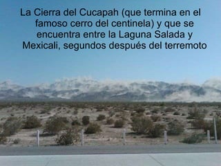 La Cierra del Cucapah (que termina en el famoso cerro del centinela) y que se encuentra entre la Laguna Salada y Mexicali, segundos después del terremoto 