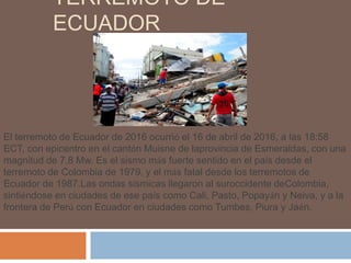 TERREMOTO DE
ECUADOR
El terremoto de Ecuador de 2016 ocurrió el 16 de abril de 2016, a las 18:58
ECT, con epicentro en el cantón Muisne de laprovincia de Esmeraldas, con una
magnitud de 7,8 Mw. Es el sismo más fuerte sentido en el país desde el
terremoto de Colombia de 1979, y el más fatal desde los terremotos de
Ecuador de 1987.Las ondas sísmicas llegaron al suroccidente deColombia,
sintiéndose en ciudades de ese país como Cali, Pasto, Popayán y Neiva, y a la
frontera de Perú con Ecuador en ciudades como Tumbes, Piura y Jaén.
 