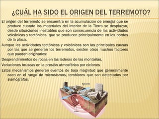 El origen del terremoto se encuentra en la acumulación de energía que se produce cuando los materiales del interior de la Tierra se desplazan, desde situaciones inestables que son consecuencia de las actividades volcánicas y tectónicas, que se producen principalmente en los bordes de la placa. Aunque las actividades tectónicas y volcánicas son las principales causas por las que se generan los terremotos, existen otros muchos factores que pueden originarlos: Desprendimientos de rocas en las laderas de las montañas. Variaciones bruscas en la presión atmosférica por ciclones Estos mecanismos generan eventos de baja magnitud que generalmente caen en el rango de microsismos, temblores que son detectados por sismógrafos. 