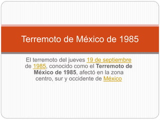 El terremoto del jueves 19 de septiembre
de 1985, conocido como el Terremoto de
México de 1985, afectó en la zona
centro, sur y occidente de México
Terremoto de México de 1985
 