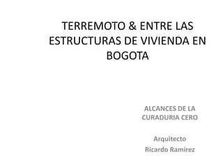 TERREMOTO & ENTRE LAS
ESTRUCTURAS DE VIVIENDA EN
BOGOTA
ALCANCES DE LA
CURADURIA CERO
Arquitecto
Ricardo Ramírez
 