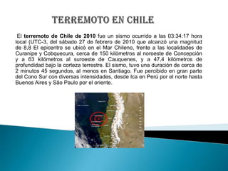 TERREMOTO EN CHILE El terremoto de Chilede 2010 fue un sismo ocurrido a las 03:34:17 hora local (UTC-3, del sábado 27 de febrerode 2010 que alcanzó una magnitud de 8,8El epicentro se ubicó en el Mar Chileno, frente a las localidades de Curanipe y Cobquecura, cerca de 150 kilómetros al noroeste de Concepción y a 63 kilómetros al suroeste de Cauquenes, y a 47,4 kilómetros de profundidad bajo la corteza terrestre. El sismo, tuvo una duración de cerca de 2 minutos 45 segundos, al menos en Santiago. Fue percibido en gran parte del Cono Sur con diversas intensidades, desde Ica en Perú por el norte hasta Buenos Aires y São Paulo por el oriente. 