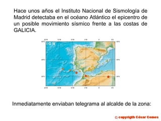 Hace unos años el Instituto Nacional de Sismología de
Madrid detectaba en el océano Atlántico el epicentro de
un posible movimiento sísmico frente a las costas de
GALICIA.

Inmediatamente enviaban telegrama al alcalde de la zona:

 