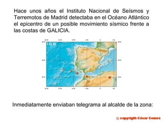 Hace unos años el Instituto Nacional de Seísmos y
Terremotos de Madrid detectaba en el Océano Atlántico
el epicentro de un posible movimiento sísmico frente a
las costas de GALICIA.
Inmediatamente enviaban telegrama al alcalde de la zona:
 