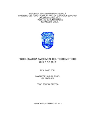 REPUBLICA BOLIVARIANA DE VENEZUELA
MINISTERIO DEL PODER POPULAR PARA LA EDUCACION SUPERIOR
                    UNIVERSIDAD DEL ZULIA
                  FACULTAD DE HUMANIDADES
                      MARACAIBO - ZULIA




PROBLEMÁTICA AMBIENTAL DEL TERREMOTO DE
              CHILE DE 2010


                    REALIZADO POR:


                SANCHEZ P. MIGUEL ANGEL
                     C.I. 23.478.423


                 PROF. SCHEILA ORTEGA




              MARACAIBO, FEBRERO DE 2013
 