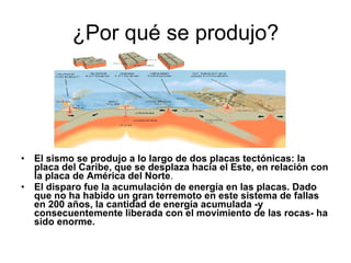 ¿Por qué se produjo? El sismo se produjo a lo largo de dos placas tectónicas: la placa del Caribe, que se desplaza hacia el Este, en relación con la placa de América del Norte .  El disparo fue la acumulación de energía en las placas. Dado que no ha habido un gran terremoto en este sistema de fallas en 200 años, la cantidad de energía acumulada -y consecuentemente liberada con el movimiento de las rocas- ha sido enorme.  