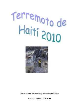 Nuria Jurado Barbancho  y Víctor Porto Valero<br />PROYECTO INTEGRADO<br />Terremoto de Haití de 2010Puerto PríncipeJacmelPetit-GoâveSaint-MarcEpicentro del terremoto yprincipales ciudades afectadas.Fecha12 de enero de 2010, 21:53:09 UTCMagnitud7,0[] MWProfundidad10 kmCoordenadas del epicentro18°27′25.20″N 72°31′58.80″O﻿ / ﻿18.457, -72.53318°27′25.20″N 72°31′58.80″O﻿ / ﻿18.457, -72.533[]Zonas afectadas Haití República Dominicana Cuba JamaicaRéplicas44Víctimas230,000 contabilizadas (Autoridades)[] hasta 250.000[]<br />El terremoto de Haití de 2010 fue registrado el 12 de enero de 2010 a las 16:53:09 hora local (21:53:09 UTC) con epicentro a 15 km de Puerto Príncipe, la capital de Haití. Según el Servicio Geológico de Estados Unidos, el sismo habría tenido una magnitud de 7,0 grados y se habría generado a una profundidad de 10 kilómetros.[] También se ha registrado una serie de réplicas, siendo las más fuertes las de 5,9, 5,5 y 5,1 grados. La NOAA descartó el peligro de tsunami en la zona.[] Este terremoto ha sido el más fuerte registrado en la zona desde el acontecido en 1770. El sismo fue perceptible en países cercanos como Cuba, Jamaica y República Dominicana, donde provocó temor y evacuaciones preventivas.<br />Los efectos causados sobre el país más pobre de América Latina han sido devastadores. Los cuerpos recuperados a 25 de enero superan los 150.000, calculándose que el número de muertos podría llegar a los 200.000.[] [] También habría producido más de 250.000 heridos y dejado sin hogar a un millón de personas. Se considera una de las catástrofes humanitarias más graves de la historia.[]<br />Antecedentes históricos<br />La isla La Española, que comparten Haití y la República Dominicana, es sismológicamente activa y ha experimentado terremotos significativos y devastadores en el pasado.<br />Un sismo la estremeció en 1751 cuando estaba bajo control francés y otro sismo en 1770 de 7,5 grados en la escala de Richter devastó Puerto Príncipe por completo.[] [] De acuerdo con el historiador francés Moreau de San-Méry (1750-1819), quot;
mientras que ningún edificio sufrió daños en Puerto Príncipe durante el terremoto del 18 de octubre de 1751, la ciudad entera colapsó durante el terremoto del 3 de junio de 1770quot;
.<br />La ciudad de Cabo Haitiano, así como otras del norte de Haití y la República Dominicana, fueron destruidas por el terremoto del 7 de mayo de 1842.[<br />]En 1887 y 1904 se produjeron dos terremotos, uno por año, en el norte del país, causando «daños mayores»[]<br />En 1946, un terremoto de magnitud 8.0 se registró en la República Dominicana, afectando también a Haití. Este sismo produjo un tsunami que mató a 1.790 personas.[]<br />Un estudio de prevención de terremotos realizado en 1992 por C. DeMets y M. Wiggins-Grandison estableció como conclusión la posibilidad que la falla de Enriquillo pudiera estar al final de su ciclo sísmico y pronosticó un escenario, en el peor de los casos, de un terremoto de magnitud 7,2, similar en magnitud al terremoto de Jamaica de 1692.[]<br />Paul Mann y un equipo de estudio presentaron en 2006 una evaluación de riesgo en la falla de Enriquillo en la 18ª Conferencia Geológica del Caribe en marzo de 2008. Tomando en cuenta la gran tensión, el equipo recomendó quot;
de alta prioridadquot;
 los estudios históricos de movimientos sísmicos, como el de la falla, que fue totalmente bloqueada y había registrado algunos terremotos en los últimos 40 años.[ ]Un artículo publicado en el diario Le Matin de Haití en septiembre de 2008 mostraba los comentarios citados por el geólogo Charles Patrick de que había un alto riesgo de mayor actividad sísmica en Puerto Príncipe.[]<br />Detalles y consecuencias inmediatas<br />Mapa de intensidad del terremoto en la escala de Mercalli según la USAID.<br />El terremoto ocurrió tierra adentro, el 12 de enero de 2010, aproximadamente a una distancia de 15 km al sudoeste de Puerto Príncipe y a una profundidad de 10 km, a las 16: 53 UTC-5.[] Tuvo una magnitud de 7,0 en la escala de Richter y se sintió con una intensidad de grado IX en la escala sismológica de Mercalli en Puerto Príncipe.[ También se registró en Cuba, Jamaica, Venezuela y en el país limítrofe de República Dominicana. El Servicio Geológico de Estados Unidos había registrado al menos seis réplicas en las dos horas después del terremoto principal. Midieron aproximadamente 5,9, 5,5,[ 5,1,[ 4,8[] y 4,5.[] Durante las primeras nueve horas se han registrado 26 réplicas mayores a 4,2 en diferentes puntos de la península de Tiburón, de los cuales doce son mayores a los 5,0.[]<br />El día miércoles, 20 de enero a las 11:03:44 UTC una fuerte réplica de de 6,1,[ ]luego rectificada a 5,9[ grados en la escala de Richter. Se registró a 60 kilómetros al oeste de Puerto Príncipe y se sintió en la capital haitiana, según datos del Servicio Geológico de Estados Unidos.[ Justo durante el terremoto, la red de microblogging Twitter se vino abajo.[<br />El terremoto se produjo en las cercanías del límite norte de la placa tectónica del Caribe, que se desplaza continua y lentamente hacia el este 20 mm por año en relación a la placa norteamericana y atraviesa justamente por el medio de la isla La Española. El sistema de falla de desgarre o transversal formada en la región parecido a la falla de San Andrés en California, Estados Unidos, tiene dos ramas en Haití, el fallo septentrional, en el norte, y la falla de Enriquillo en el sur. Los datos sísmicos sugieren que el terremoto fue sobre la falla de Enriquillo, que estuvo bajo presión durante 240 años, acumulando mucha energía potencial, la cual desató finalmente un gran terremoto liberando una energía equivalente a la explosión de 200 000 kilos de trinitrotolueno (dinamita) <br />De acuerdo con un miembro del servicio geológico de Estados Unidos, en base a la magnitud y ubicación del terremoto, alrededor de tres millones de personas se han visto afectadas,[ aunque datos exactos tardarán en llegar debido al alcance de los daños.<br />El Centro de Prevención de Tsunamis del Pacífico lanzó una alarma de tsunami después de ocurrido el terremoto para Haití, Cuba y República Dominicana, que fue cancelada poco después. No obstante, el gobierno de Cuba dio la orden de evacuar a todas las poblaciones costeras, especialmente del municipio oriental de Baracoa.[]<br />El terremoto ha sido calificado como el mayor sismo registrado en Haití en doscientos años.[] Una de las consecuencias del terremoto fue el colapso de todas las líneas telefónicas,[] siendo fundamental el uso de Internet, mediante redes sociales como Tuenti y Facebook, portales de vídeo como YouTube, e-mails y transmisiones vía web de radios y televisión. Las redes sociales en especial han sido ampliamente usadas para la obtención y difusión de información e imágenes del suceso.[]<br />Haití es el país más pobre de América, caracterizado por tener cerca del 80% de su población por debajo de la línea de pobreza (el 54% viven en la pobreza extrema), una economía de subsistencia, es decir, viven prácticamente para alimentarse; las remesas recibidas de migrantes representan el 40% de su PIB beneficiando a poco más de 900 mil familias.[] Este país ocupa el puesto 149 de 182 países según el Índice de Desarrollo Humano, lo que genera preocupación sobre todo en la capacidad de hospitales y servicios básicos de salud y primeros auxilios para poder afrontar una catástrofe sísmica de esta envergadura.<br />Muertes<br />Artículo principal: Fallecidos en el terremoto de Haití de 2010<br />Soldados atienden víctimas.<br />El Primer Ministro de Haití, Jean Max Bellerive, afirmó que temía que el balance por el potente sismo del martes en su país podría superar las 140.000 víctimas,[ ]sin embargo la Cruz Roja dijo que las víctimas podrían llegar entre 45.000 y 50.000,[ ]aunque aún no ha sido confirmado, ya que se ha hecho difícil poder contar el número de víctimas fatales debido a que los escombros invaden las calles y avenidas de Puerto Príncipe.[] Entre las edificaciones destruidas, como la sede de la ONU en Haití, se retiraron cadáveres de entre los escombros, pero alrededor de 150 funcionarios seguían desaparecidos,[] dijeron funcionarios del organismo.[] Alain Le Roy, funcionario, dijo a periodistas que menos de 10 personas, quot;
algunos muertos, otros con vidaquot;
, habían sido extraídas de entre los restos del edificio de cinco plantas,[] sin embargo, al 14 de enero, al menos veintidós funcionarios de la Organización de las Naciones Unidas (ONU) murieron.[] El embajador de Haití ante la Organización de Estados Americanos (OEA), Duly Brutus, dijo que quot;
docenas de miles de víctimasquot;
, pidiendo más que nunca ayuda a la comunidad internacional. quot;
Nunca nuestro país ha necesitado tanto la ayuda de la comunidad internacionalquot;
, dijo Brutus ante el Consejo Permanente de la OEA, que incluyó en su orden del día la cuestión de Haití para estudiar cómo ayudar a la isla.[]<br />El domingo 24 de enero de 2010, el gobierno de Haití anunció que se habían recogido y enterrado 150.000 cadáveres sólo en la capital, Puerto Príncipe, y sus alrededores pero que no se sabe cuántos permanecían bajo los escombros de edificios destruidos.[]<br />Entre las personalidades que fallecieron en el terremoto se encuentran Jimmy O. Barikad, artista de hip-hop haitiano y compañero musical del cantante Wyclef Jean,[] y el monseñor Joseph Serge Miot, arzobispo de Puerto Príncipe.[]<br />Fuerzas de las Naciones Unidas<br />Jeep de las Naciones Unidas recorriendo Puerto Príncipe.<br />Todo el personal que se encontraba en el edificio de las Naciones Unidas pereció, incluyendo el jefe de la misión de la ONU, Hédi Annabi, quien estaba reunido con una delegación china en el momento del desastre.[] Dicha información fue confirmada tanto por el presidente de Haití, René Preval así como del Ministro de Asuntos Exteriores de Francia Bernard Kouchner.[][]<br />Unos 150 trabajadores de la ONU se encuentran desaparecidos, entre ellos el subjefe de la misión, Luiz Carlos da Costa.[ Unos 25 cascos azules han fallecido y unos 23 están desaparecidos.[]<br />Heridos<br />Campo de refugiados.<br />Debido al gran número de heridos por el terremoto, muchas personas tuvieron que ser trasladadas a la República Dominicana, donde decenas de personas gravemente heridas llegaban en caravanas al hospital de Jimaní, en el oeste de República Dominicana, una pequeña ciudad fronteriza con Haití.[] Mientras que autobuses desde Puerto Príncipe, llegaban al Hospital General Melenciano, con niños mutilados y decenas de hombres, mujeres y ancianos con extremidades o cráneos fracturados, ubicado a 280 km al occidente de Santo Domingo.[]<br />Desde tempranas horas del 13 de enero se empezaron a atender a los heridos, según el director de un centro de salud fronterizo con Haití, y se dijo que se habían atendido al menos 63 personas dentro de los cuales se encontraban varios niños y ancianos. Además varias ambulancias asi como vehículos comunes fueron utilizados para transportarlos hasta el centro de salud, en donde se conformó un amplio equipo de médicos, paramédicos y voluntarios que heroicamente asisten a todas las personas.[]<br />El personal médico cubano en Haití también atendió a 676 heridos, confirmó el canciller cubano, Bruno Rodríguez.[]<br />Entre los heridos se encontraba un ciudadano canadiense que se encontraba atrapado bajo los escombros de un edificio en ruinas, pidió ayuda a través de un mensaje de texto desde su teléfono móvil.[] El ministro de Asuntos Exteriores, Lawrence Cannon, dijo en durante una conferencia de prensa que habían recibido un mensaje de texto de un canadiense atrapado en los escombros y que saben quot;
donde está exactamentequot;
, sin dar más precisiones.[] También la hermana de Piedad Córdoba, Senadora de Colombia, Marta, se encuentra desaparecida.[] El Estado Mayor Conjunto de las Fuerzas Armadas de Argentina dijo que atendió el día después del terremoto a más de 850 heridos, en el único centro de salud disponible, donde además se han realizado más 85 operaciones de alta complejidad.[] En una parte de las instalaciones se habilitó como morgue una cámara frigorífica que usualmente se utiliza para acopio de víveres, asimismo, helicópteros de la Fuerza Aérea Argentina evacuaban heridos de gravedad a Santo Domingo.[]<br />Daños<br />Vista del Palacio Nacional, destruido por el terremoto.<br />Construcciones colapsadas en el centro de Puerto Príncipe.<br />Mientras muchas viviendas colapsaron tras el terremoto, otros edificios gubernamentales de construcción más sólida, como el Palacio Nacional se derrumbaron.[] Un hospital en Pétionville, un suburbio de Puerto Príncipe, donde se atienden diplomáticos y los haitianos más pudientes, se derrumbó producto del terremoto y la Catedral de Puerto Príncipe también cayó.[] También la ONU confirmó que el cuartel general de la Misión de Estabilización en Haití, localizado en Puerto Príncipe, la capital, experimentó serios daños, al igual que otras instalaciones de la organización.[]<br />El general (R) Mario Montoya, embajador de Colombia en República Dominicana, quien se encontraba en Haití, dice que quot;
la situación está muy grave... no hay agua, no hay luz...quot;
. También algunas fuentes, como el noticiero colombiano CM&, dicen que podría ser uno de los terremotos y desastres naturales más fuertes en dos siglos.<br />Renzo Fricke, coordinador de Médicos sin Fronteras, le dijo a la BBC: quot;
Hemos atendido a cientos de pacientes heridos. La mayoría ha presentado traumas, fracturas y quemaduras. Ninguno de los hospitales está funcionando, pues muchos colapsaron, carecen de personal o de medicinasquot;
.[]<br />Fernando Wance, desde Santo Domingo, le escribió a BBC Mundo: quot;
En Haití, la situación es muy difícil y confusa. Amigos haitianos que residen aquí no han podido comunicarse con sus familias, no entran las llamadas, algunos que lograron comunicarse hablan de muchos heridos, y de hospitales que se derrumbaron. La ayuda apremiante son hospitales móvilesquot;
.<br />Destrucción en el muelle de Puerto Príncipe.<br />De acuerdo a la misma fuente, Informes procedentes de la ciudad haitiana de Jacmel señalan que el terremoto también ha causado daños allí. Un representante de Unicef en esa ciudad, Guido Cornale, le dijo a la BBC que al menos 20% de los edificios han sido destruidos en la ciudad de 50.000 habitantes. El funcionario indicó que unas 5.000 personas se han movilizado hacia el aeropuerto en busca de refugio.<br />El embajador haitiano ante la Organización de Estados Americanos le dijo a la agencia de noticias AFP que quot;
hay decenas de miles de víctimas y un daño considerablequot;
.[]<br />La primera dama de Haití, Elisabeth Preval, le dijo al Miami Herald: quot;
Es una catástrofe. Estoy pasando por encima de los cuerpos muertos. Hay mucha gente enterrada debajo de los edificios. El hospital general ha colapsado. Necesitamos ayuda. Necesitamos apoyo. Necesitamos ingenierosquot;
.[]<br />Situación posterior a corto plazo<br />Daños en el distrito comercial.<br />Paracaídas con alimentos lanzados por un avión estadounidense en ayuda a las víctimas.<br />De acuerdo a numerosos informes, no solo muchas habitaciones sino también un gran porcentaje de los edificios públicos -tales como hospitales, escuelas, estaciones de policía, oficinas de ministerios, iglesias, cárceles e incluso morgues, etc- han sido destruidas o dañadas de tal forma que no se pueden utilizar. Igualmente un gran porcentaje del personal cualificado ha sido fuertemente afectado. Por ejemplo, no hay bomberos funcionando. []Lo mismo se puede decir de la infraestructura de comunicaciones. Por ejemplo, el principal muelle que servía al país es inoperable. El jueves siguiente al terremoto, el aeropuerto de Puerto Príncipe -que resultó dañado y cuya torre de control se derrumbó- ha dejado de aceptar vuelos debido a la saturación de la demanda y falta de combustibles.[][]<br />De acuerdo a informaciones de Radio Metropole, las líneas de comunicación están en la presente situación (Jueves 14, 08:52 hora local): acceso a Internet (Hainet) no funciona. No hay información sobre la red de ACN. El enlace (internacional) submarino de fibra permaneció operativo. El operador de telefonía móvil Digicel, dijo que su red en Haití empezó a funcionar de nuevo ayer por la mañana. Las empresas de líneas y de trabajo HAITEL Teleco funcionan cuando no están saturadas. Sin embargo, muchas líneas o quot;
seccionesquot;
 de cables telefónicos se han cortado a través del país, por tanto, la comunicación a través de este medio no es fiable. La mayoría de las comunicaciones de Internet a través de satélite están funcionando.[]<br />Consecuentemente no ha habido realmente -o no se ha podido implementar- un esfuerzo coordinado para retirar los escombros, retirar los cadáveres,[] atender los heridos, etc.[] De acuerdo a un trabajador de la Cruz Roja, no hay ni siquiera las bolsas de plástico (body bags) que se requieren para guardar los cadáveres,[] en consecuencia, los cadáveres han sido abandonados en las calles.[]<br />De acuerdo a channel 4, y debido a la escasez de agua potable y combustibles, el dinero ha dejado de ser útil en Haití: agua y gasolina se están usando como medio de cambio.<br />Desesembarcos de emergencia.<br />Consecuentemente se teme que el país pueda descender al caos, especialmente -en esa situación catastrófica- cuando la ayuda comience a ser distribuida. Un panel de expertos concluyo: “La ONU y las organizaciones de ayuda confrontan ahora uno de los esfuerzos de ayuda más difíciles y potencialmente peligrosos”[]<br />De acuerdo a la BBC, La ONU también quiere prepararse para mantener el orden y garantizar la seguridad en Haití. La organización teme que la desesperación de las víctimas pueda dar paso a altercados si no llega pronto la ayuda.[]<br />Cinco días después del terremoto, -Sábado 16 de enero de 2010- las Naciones Unidas, en Ginebra, afirmaron que quot;
el sismo en Haití es el peor desastre que haya confrontado la organización en términos de logística, debido al completo colapso del gobierno local y la infraestructura.quot;
[]<br />En verde, países que están ayudando a las víctimas del terremoto.<br />El Domingo 24 de Enero -12 días desde el sismo- periodistas en Puerto Príncipe[] informan que la capital empieza a mostrar algunos signos de vida normal con puestos callejeros que empiezan a vender frutas y hortalizas y algunas tiendas y bancos que reabren. Sin embargo, funcionarios de organismos humanitarios recalcan que el tamaño de la destrucción no tiene paralelo. Según las últimas cifras oficiales, unas 1,5 millones de personas permanecen sin hogar y la ayuda aún no llega a todos los que la necesitan, lo que ha provocado asaltos a convoyes de suministros, etc, por parte de multitudes de víctimas que, en su desesperación, intentan conseguir algunos bienes esenciales -Decenas de miles no tienen acceso a agua, comida o medicinas. Tres millones de personas (de un total de alrededor de diez millones) dependen de la ayuda humanitaria.- Algunos expertos estiman que la reconstrucción de la nación podría tomar al menos una década. En el lado positivo, el aeropuerto ha estado funcionando - 150 vuelos al día, con otros mil quinientos a la espera- Se ha establecido un corredor de transporte desde República Dominicana y el puerto está siendo rehabilitado.<br />Reacciones y ayuda<br />Artículo principal: Reacciones y ayuda tras el terremoto de Haití de 2010<br />Poco después del terremoto que azotó al país, la ayuda humanitaria no se hizo esperar, tanto como los Estados Unidos, países latinoamericanos y europeos, la Cruz Roja Internacional, la Secretaría General Iberoamericana, el Banco Interamericano de Desarrollo (BID), el Fondo Monetario Internacional (FMI) y el Banco Mundial (BM) entre otros, anunciaron el envío de dinero, alimentos, voluntarios, bomberos, expertos y hasta perros especializados en búsquedas para asistir al país caribeño.[]<br />