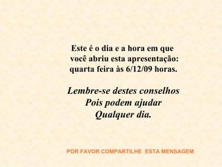 Este é o dia e a hora em que  você abriu esta apresentação: quarta feira às  6/12/09  horas. Lembre-se destes conselhos Pois podem ajudar Qualquer dia. POR FAVOR COMPARTILHE  E STA MENSAGEM 