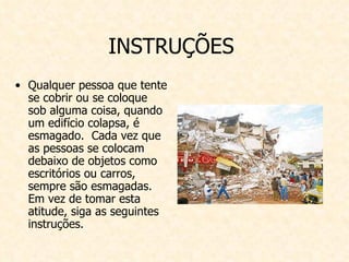 INSTRUÇÕES  Qualquer pessoa que tente se cobrir ou se coloque sob alguma coisa, quando um edifício colapsa, é esmagado.  Cada vez que as pessoas se colocam debaixo de objetos como escritórios ou carros, sempre são esmagadas. Em vez de tomar esta atitude, siga as seguintes instruções.   