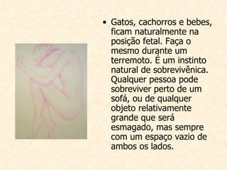 Gatos, cachorros e bebes, ficam naturalmente na posição fetal. Faça o mesmo durante um terremoto. É um instinto natural de sobrevivênica. Qualquer pessoa pode sobreviver perto de um sofá, ou de qualquer objeto relativamente grande que será esmagado, mas sempre com um espaço vazio de ambos os lados. 