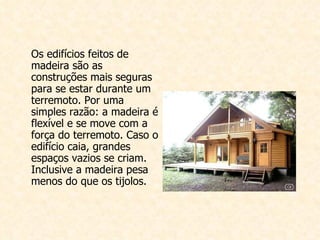 Os edifícios feitos de madeira são as construções mais seguras para se estar durante um t erremoto. Por uma simples razão: a madeira é flexível e se move com a força do terremoto. Caso o edifício caia, grandes espaços vazios se criam. Inclusive a madeira pesa menos do que os tijolos. 
