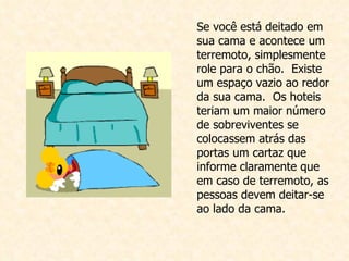 Se você está deitado em sua cama e acontece um  terremoto, simplesmente role para o chão.  Existe um espaço vazio ao redor da sua cama.  Os hoteis teriam um maior número de sobreviventes se colocassem atrás das portas um cartaz que informe claramente que em caso de terremoto, as pessoas devem deitar-se ao lado da cama.  