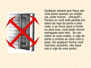 Qualquer pessoa que fique sob uma porta quando um prédio cai, pode morrer.  ¿Porquê?... Porque se você está parado em baixo da viga da porta e esta cede, e se move para a frente ou para tras, você pode morrer esmagado pelo teto.  Se cair sobre as suas costas, a viga da porta o cortará ao meio com o peso. De qualquer forma você morrerá; portanto, não fique sob a viga de uma porta!  