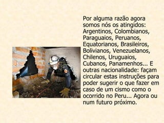 Por alguma razão agora somos nós os atingidos: Arge ntinos, Colombianos, Paraguaios, Peruanos, Equatorianos, Brasileiros, Bolivianos, Venezuelanos, Chilenos, Uruguaios, Cubanos, Panamenhos... E outras nacionalidade: façam circular estas instruções para poder sugerir o que fazer em caso de um cismo como o ocorrido no Peru... Agora ou num futuro próximo.                                                                                                                                                                                                                                                     