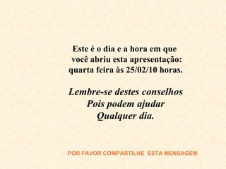 Este é o dia e a hora em que  você abriu esta apresentação: quarta feira às  25/02/10  horas. Lembre-se destes conselhos Pois podem ajudar Qualquer dia. POR FAVOR COMPARTILHE  E STA MENSAGEM 