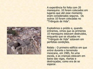 A experiência foi feita com  20 manequins: 10 foram colocados em lugares que até esse momento eram considerados seguros.  Os outros 10 foram colocadas no “Triângulo de Vida".    Explodimos o prédio e, quando entramos, vimos que os primerios 10 m anequins estavam destruidos, enquanto que os situados no “Triângulo de Vida" estavam em perfeitas condições.  Relato : O primeiro edifício em que entrei durante o terremoto mexicano, em 1985, foi uma escola, e as crianças estavam em baixo das vigas, mortas e destroçadas, como era de se esperar. 