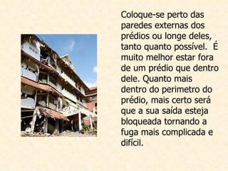 Coloque-se perto das paredes externas dos prédios ou longe deles, tanto quanto possível.  É muito melhor  estar fora de um prédio que dentro dele. Quanto mais dentro do perimetro do prédio, mais certo será que a sua saída esteja bloqueada tornando a fuga mais complicada e difícil. 