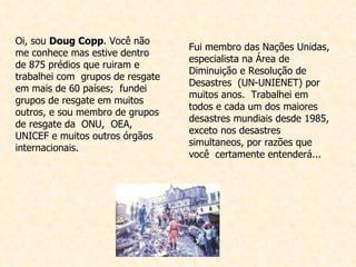 Fui membro das Nações Unidas, especialista na Área de Diminuição e Resolução de Desastres  (UN-UNIENET) por muitos anos.  Trabalhei em todos e cada um dos maiores desastres mundiais desde 1985, exceto nos desastres simultaneos, por razões que você  certamente entenderá... Oi, sou  Doug Copp . Você não me conhece mas estive dentro de 875 prédios que ruiram e trabalhei com  grupos de resgate em mais de 60 países;  fundei grupos de resgate em muitos outros, e sou membro de grupos de resgate da  ONU,  OEA, UNICEF e muitos outros órgãos internacionais.  