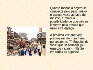Quanto menos o objeto se compacta pelo peso, maior o espaço vazio ao lado do mesmo, e maior a possibilidade de que não se lamente pela pessoa que usou este espaço. A próxima vez que veja prédios ruindo num filme, percebam os "Triângulos de Vida" que se formam (ou espaços vazios)... ¡Estão em todos os lugares!  
