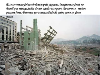 Esse terremoto foi terrível,num país pequeno, imaginem se fosse no
Brasil que estrago,todos devem ajudar esse povo tão carente, muitos
passam fome. Devemos ver a necessidade do outro como se fosse
nossa.
 