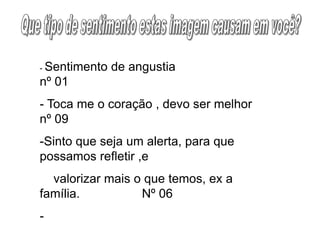 - Sentimento de angustia
nº 01
- Toca me o coração , devo ser melhor
nº 09
-Sinto que seja um alerta, para que
possamos refletir ,e
valorizar mais o que temos, ex a
família. Nº 06
-
 