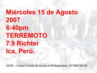 Miércoles 15 de Agosto
2007
6:40pm
TERREMOTO
7.9 Richter
Ica, Perú.

UCAE – Unidad Ciclista de Ayuda en Emergencias +51 990128105
 