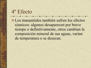 4º Efecto Los manantiales también sufren los efectos sísmicos: algunos desaparecen por breve tiempo o definitivamente, otros cambian la composición mineral de sus aguas, varían de temperatura o se desecan.  