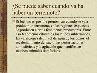 ¿Se puede saber cuando va ha haber un terremoto? Si bien no  es   posible   pronosticar  cuando se  va  a  producir  un  terremoto , en  las   regiones  expuestas se producen  ciertos   fenómenos  precursores.  Entre eso fenómenos citaremos los ruidos subterráneos, las variaciones del nivel de agua de los pozos, el recalentamiento del suelo, las perturbaciones atmosféricas y la agitación que manifiestan muchos animales domésticos. 
