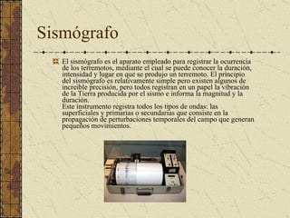 Sismógrafo El sismógrafo es el aparato empleado para registrar la ocurrencia de los terremotos, mediante el cual se puede conocer la duración, intensidad y lugar en que se produjo un terremoto. El principio del sismógrafo es relativamente simple pero existen algunos de increíble precisión, pero todos registran en un papel la vibración de la Tierra producida por el sismo e informa la magnitud y la duración.  Este instrumento registra todos los tipos de ondas: las superficiales y primarias o secundarias que consiste en la propagación de perturbaciones temporales del campo que generan pequeños movimientos.  
