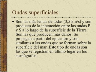 Ondas superficiales Son las más lentas de todas (3,5 km/s) y son producto de la interacción entre las ondas P y S a lo largo de la superficie de la Tierra. Son las que producen más daños. Se propagan a partir del epicentro y son similares a las ondas que se forman sobre la superficie del mar. Este tipo de ondas son las que se registran en último lugar en los sismógrafos.  