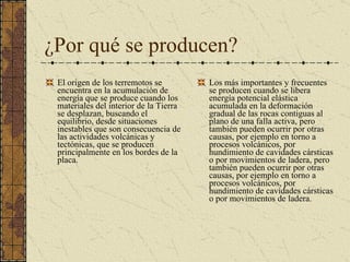 ¿Por qué se producen? El origen de los terremotos se encuentra en la acumulación de energía que se produce cuando los materiales del interior de la Tierra se desplazan, buscando el equilibrio, desde situaciones inestables que son consecuencia de las actividades volcánicas y tectónicas, que se producen principalmente en los bordes de la placa. Los más importantes y frecuentes se producen cuando se libera energía potencial elástica acumulada en la deformación gradual de las rocas contiguas al plano de una falla activa, pero también pueden ocurrir por otras causas, por ejemplo en torno a procesos volcánicos, por hundimiento de cavidades cársticas o por movimientos de ladera, pero también pueden ocurrir por otras causas, por ejemplo en torno a procesos volcánicos, por hundimiento de cavidades cársticas o por movimientos de ladera. 