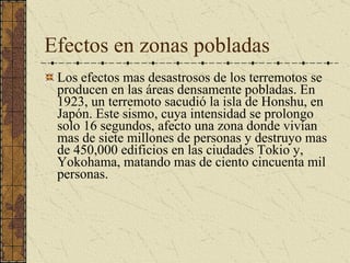 Efectos en zonas pobladas Los efectos mas desastrosos de los terremotos se producen en las áreas densamente pobladas. En 1923, un terremoto sacudió la isla de Honshu, en Japón. Este sismo, cuya intensidad se prolongo solo 16 segundos, afecto una zona donde vivían mas de siete millones de personas y destruyo mas de 450,000 edificios en las ciudades Tokio y, Yokohama, matando mas de ciento cincuenta mil personas.  