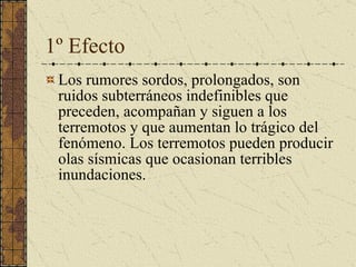 1º Efecto Los rumores sordos, prolongados, son ruidos subterráneos indefinibles que preceden, acompañan y siguen a los terremotos y que aumentan lo trágico del fenómeno. Los terremotos pueden producir olas sísmicas que ocasionan terribles inundaciones.  