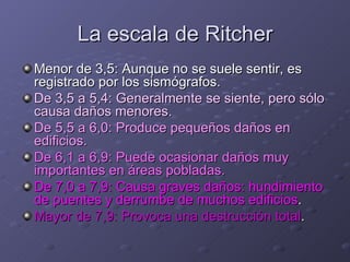 La escala de Ritcher Menor de 3,5: Aunque no se suele sentir, es registrado por los sismógrafos. De 3,5 a 5,4: Generalmente se siente, pero sólo causa daños menores. De 5,5 a 6,0: Produce pequeños daños en edificios. De 6,1 a 6,9: Puede ocasionar daños muy importantes en áreas pobladas. De 7,0 a 7,9: Causa graves daños: hundimiento de puentes y derrumbe de muchos edificios . Mayor de 7,9: Provoca una destrucción total . 