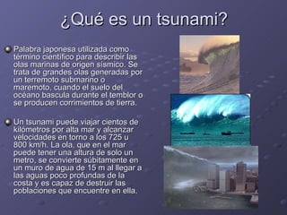¿Qué es un tsunami? Palabra japonesa utilizada como término científico para describir las olas marinas de origen sísmico. Se trata de grandes olas generadas por un terremoto submarino o maremoto, cuando el suelo del océano bascula durante el temblor o se producen corrimientos de tierra.  Un tsunami puede viajar cientos de kilómetros por alta mar y alcanzar velocidades en torno a los 725 u 800 km/h. La ola, que en el mar puede tener una altura de solo un metro, se convierte súbitamente en un muro de agua de 15 m al llegar a las aguas poco profundas de la costa y es capaz de destruir las poblaciones que encuentre en ella. 