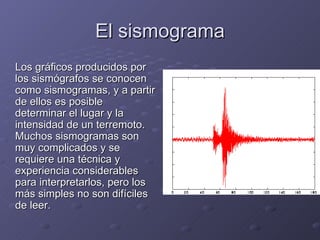 El sismograma Los gráficos producidos por los sismógrafos se conocen como sismogramas, y a partir de ellos es posible determinar el lugar y la intensidad de un terremoto. Muchos sismogramas son muy complicados y se requiere una técnica y experiencia considerables para interpretarlos, pero los más simples no son difíciles de leer. 
