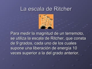 La escala de Ritcher Para medir la magnitud de un terremoto, se utiliza la escala de Ritcher, que consta de 9 grados, cada uno de los cuales supone una liberación de energía 10 veces superior a la del grado anterior. 
