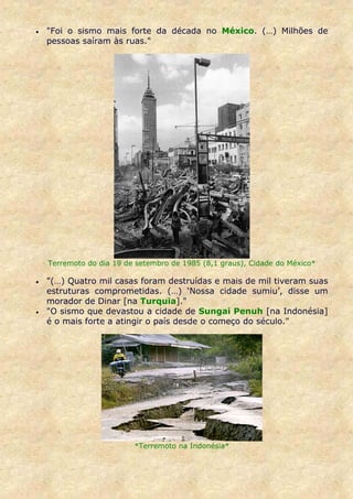 •   "Foi o sismo mais forte da década no México. (…) Milhões de
    pessoas saíram às ruas."




    Terremoto do dia 19 de setembro de 1985 (8,1 graus), Cidade do México*

•   "(…) Quatro mil casas foram destruídas e mais de mil tiveram suas
    estruturas comprometidas. (…) ‘Nossa cidade sumiu’, disse um
    morador de Dinar [na Turquia]."
•   "O sismo que devastou a cidade de Sungai Penuh [na Indonésia]
    é o mais forte a atingir o país desde o começo do século."




                          *Terremoto na Indonésia*
 