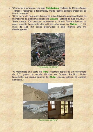 •   "Como foi a primeira vez que Taiobeiras [cidade de Minas Gerais
    - Brasil] registrou o fenômeno, muita gente pensou tratar-se do
    fim do mundo."
•   "Uma série de pequenos tremores está deixando amedrontados os
    moradores da pequena cidade de Cajuru [Estado de São Paulo]."
•   "Pelo menos 304 pessoas morreram e 14 mil ficaram feridas no
    mais violento terremoto dos últimos oito anos na China. (…) Há
    mais de 186 mil casas destruídas e pelo menos 300 mil
    desabrigados."




                         *Terremoto na China*

•   "O maremoto [na costa do Peru] ocorreu depois de um terremoto
    de 6,7 graus na escala Richter no Oceano Pacífico. Outro
    terremoto, na região central do Chile, causou pânico na capital,
    Santiago."




                          *Terremoto no Peru*
 