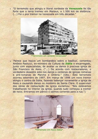 •   "O terremoto que atingiu o litoral nordeste da Venezuela foi tão
    forte que a terra tremeu em Manaus, a 1.500 km de distância.
    (...) Foi o pior tremor na Venezuela em três décadas."




                   *Terremoto em caracas-Venezuela*

•   'Parece que houve um bombardeio sobre a basílica', comentou
    Antônio Paolucci, ex-ministro da Cultura da Itália e encarregado,
    junto com especialistas, de avaliar os danos à preciosa igreja de
    São Francisco de Assis. (“...) De acordo com restauradores, o
    verdadeiro desastre está nos danos a centenas de igrejas romanas
    e pré-romanas de Marche e Úmbria.” [Obs.: Este terremoto
    ocorreu setembro de 1997. Em março de 1998 um novo tremor
    atingiu o centro da Itália, fazendo balançar novamente a igreja de
    Assis e causando danos no mosteiro de Santa Clara. O supervisor
    das obras de restauração da igreja exclamou: "Nós estávamos
    trabalhando no interior da igreja, quando tudo começou a tremer
    de novo. Entramos em pânico e saímos correndo para a rua."]




                      *Terremoto em Assis-Itália*
 