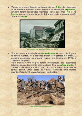 •   "Quase no mesmo horário do terremoto do Chile, dois tremores
    de intensidade mediana foram sentidos no centro da Argentina;
    também foram registrados tremores perto das ilhas Fiji e na
    Grécia. Anteontem um sismo de 4,9 graus havia atingido a região
    central da Itália."




                  *Terremoto em Valdívia-Chile em 1960*

•   "Tremor assusta população de Mato Grosso. O sismo, de 5 graus
    na escala Richter, foi o segundo maior já registrado no Brasil. O
    primeiro aconteceu na mesma região, em janeiro de 1995, e
    chegou a 5,6 graus.
•   "Pelo menos 4.400 corpos foram recuperados dos escombros
    deixados após o terremoto ocorrido terça-feira no Afeganistão. O
    porta-voz da aliança militar que controla a área disse que as
    colinas caíram umas sobre as outras, formando uma cratera
    gigante. Mais de 20 povoados foram destruídos."




                      *Terremoto no Afeganistão*
 