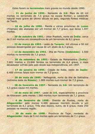 Estes foram os terremotos mais graves no mundo desde 1990:

     - 21 de junho de 1990.- Noroeste do Irã: Mais de 60 mil
mortos no terremoto de 7,5 graus na escala Richter, a catástrofe
natural mais grave do último século no país, segundo fontes médicas
de Teerã.

      - 16 de julho de 1990.- Manila e várias províncias de Luzon
(Filipinas) são abaladas por um tremor de 7,7 graus, que deixa 1.597
mortos.

     - 20 de outubro de 1991.- Uttar Pradesh, norte da Índia: cerca
de 2 mil mortos em conseqüência de um terremoto de 6,1 graus.

    - 22 de março de 1992.- Leste da Turquia: mil vítimas e 50 mil
pessoas desabrigadas por causa de um abalo de 6,3 graus.

    - 13 de dezembro de 1992.- Ilha de Flores (Indonésia): 2.500
mortos no terremoto de 7,5 graus.

    - 30 de setembro de 1993.- Estado de Maharashtra (Índia):
7.601 mortos e 15.846 feridos no terremoto de 6,4 graus, o mais
devastador sofrido pelo país desde sua independência, em 1947.

    - 17 de janeiro de 1995.- Cidade de Kobe, oeste do Japão:
6.400 vítimas fatais num tremor de 7,2 graus.

     - 28 de maio de 1995.- Neftegorsk, norte da ilha de Sakhalina
(extremo leste da Rússia): 1.989 mortes num tremor de 7,5 graus.

     - 28 de fevereiro de 1997.- Noroeste do Irã: Um terremoto de
5,5 graus causa mil mortes.

    - 10 de maio de 1997.- Leste do Irã, especialmente a província
de Khorasan: pelo menos 1.560 mortos num terremoto de 7,1 graus.

     - 4 de fevereiro de 1998.- Distrito de Rustaq, norte do
Afeganistão: pelo menos 4.400 pessoas morrem devido a um
terremoto de 6,1 graus. Três dias depois, outro, de 6 graus, mata 250
pessoas na mesma região.

    - 30 de maio de 1998.- Província de Tajar, nordeste do
Afeganistão: mais de 5 mil mortes após um terremoto de 7,1 graus.
 