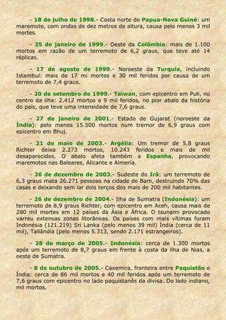 - 18 de julho de 1998.- Costa norte de Papua-Nova Guiné: um
maremoto, com ondas de dez metros de altura, causa pelo menos 3 mil
mortes.

      - 25 de janeiro de 1999.- Oeste da Colômbia: mais de 1.100
mortos em razão de um terremoto de 6,2 graus, que teve até 14
réplicas.

     - 17 de agosto de 1999.- Noroeste da Turquia, incluindo
Istambul: mais de 17 mi mortos e 30 mil feridos por causa de um
terremoto de 7,4 graus.

     - 20 de setembro de 1999.- Taiwan, com epicentro em Puli, no
centro da ilha: 2.412 mortos e 9 mil feridos, no pior abalo da história
do país, que teve uma intensidade de 7,6 graus.

     - 27 de janeiro de 2001.- Estado de Gujarat (noroeste da
Índia): pelo menos 15.500 mortos num tremor de 6,9 graus com
epicentro em Bhuj.

     - 21 de maio de 2003.-        Argélia: Um tremor de 5,8 graus
Richter deixa 2.273 mortos,         10.243 feridos e mais de mil
desaparecidos. O abalo afeta       também a Espanha, provocando
maremotos nas Baleares, Alicante   e Almería.

     - 26 de dezembro de 2003.- Sudeste do Irã: um terremoto de
6,3 graus mata 26.271 pessoas na cidade de Bam, destruindo 70% das
casas e deixando sem lar dois terços dos mais de 200 mil habitantes.

      - 26 de dezembro de 2004.- Ilha de Sumatra (Indonésia): um
terremoto de 8,9 graus Richter, com epicentro em Aceh, causa mais de
280 mil mortes em 12 países da Ásia e África. O tsunami provocado
varreu extensas zonas litorâneas. Os países com mais vítimas foram
Indonésia (121.219) Sri Lanka (pelo menos 39 mil) Índia (cerca de 11
mil), Tailândia (pelo menos 5.313, sendo 2.171 estrangeiros).

     - 28 de março de 2005.- Indonésia: cerca de 1.300 mortos
após um terremoto de 8,7 graus em frente à costa da ilha de Nias, a
oeste de Sumatra.

     - 8 de outubro de 2005.- Caxemira, fronteira entre Paquistão e
Índia: cerca de 86 mil mortos e 40 mil feridos após um terremoto de
7,6 graus com epicentro no lado paquistanês da divisa. Do lado indiano,
mil mortos.
 
