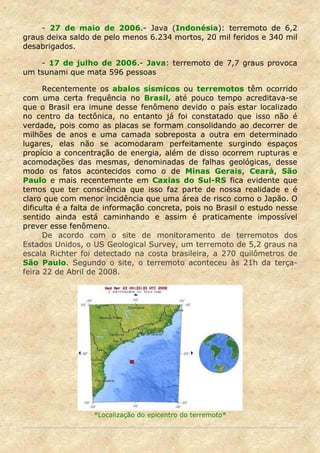 - 27 de maio de 2006.- Java (Indonésia): terremoto de 6,2
graus deixa saldo de pelo menos 6.234 mortos, 20 mil feridos e 340 mil
desabrigados.

    - 17 de julho de 2006.- Java: terremoto de 7,7 graus provoca
um tsunami que mata 596 pessoas

      Recentemente os abalos sísmicos ou terremotos têm ocorrido
com uma certa frequência no Brasil, até pouco tempo acreditava-se
que o Brasil era imune desse fenômeno devido o país estar localizado
no centro da tectônica, no entanto já foi constatado que isso não é
verdade, pois como as placas se formam consolidando ao decorrer de
milhões de anos e uma camada sobreposta a outra em determinado
lugares, elas não se acomodaram perfeitamente surgindo espaços
propício a concentração de energia, além de disso ocorrem rupturas e
acomodações das mesmas, denominadas de falhas geológicas, desse
modo os fatos acontecidos como o de Minas Gerais, Ceará, São
Paulo e mais recentemente em Caxias do Sul-RS fica evidente que
temos que ter consciência que isso faz parte de nossa realidade e é
claro que com menor incidência que uma área de risco como o Japão. O
dificulta é a falta de informação concreta, pois no Brasil o estudo nesse
sentido ainda está caminhando e assim é praticamente impossível
prever esse fenômeno.
      De acordo com o site de monitoramento de terremotos dos
Estados Unidos, o US Geological Survey, um terremoto de 5,2 graus na
escala Richter foi detectado na costa brasileira, a 270 quilômetros de
São Paulo. Segundo o site, o terremoto aconteceu às 21h da terça-
feira 22 de Abril de 2008.




                  *Localização do epicentro do terremoto*
 