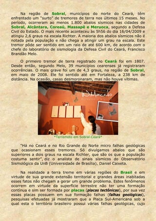 Na região de Sobral, municípios do norte do Ceará, têm
enfrentado um “surto” de tremores de terra nos últimos 15 meses. No
período, ocorreram ao menos 1.800 abalos sísmicos nas cidades de
Sobral, Alcântara, Coreaú, Massapê e Meruoca, segundo a Defesa
Civil do Estado. O mais recente aconteceu às 5h56 do dia 16/04/2009 e
atingiu 2,6 graus na escala Richter. A maioria dos abalos sísmicos não é
notada pela população e não chega a atingir um grau na escala. Este
tremor pôde ser sentido em um raio de até 600 km, de acordo com o
chefe do laboratório de sismologia da Defesa Civil do Ceará, Francisco
Brandão Melo.

     O primeiro tremor de terra registrado no Ceará foi em 1807.
Desde então, segundo Melo, 39 municípios cearenses já registraram
ocorrências. O mais grave foi um de 4,3 graus, na região de Sobral,
em maio de 2008. Ele foi sentido até em Fortaleza, a 238 km de
distância. Na ocasião, casas desmoronaram, mas não houve vítimas.




                      *Terremoto em Sobral-Ceará*

     “Há no Ceará e no Rio Grande do Norte micro falhas geológicas
que ocasionam esses tremores. Só divulgamos abalos que são
superiores a dois graus na escala Richter, que são os que a população
costuma sentir”, diz o analista de sinais sísmicos do Observatório
Sismológico da UnB (Universidade de Brasília), Daniel Caixeta.

     Na realidade a terra treme em várias regiões do Brasil e em
virtude de sua grande extensão territorial e grandes áreas inabitadas
esses fatos não chegam a gerar um grande problema. Estes fenômenos
ocorrem em virtude da superfície terrestre não ter uma formação
contínua e sim ser formada por placas (placas tectônicas), por sua vez
essas placas possuem em sua formação falhas (falhas geológicas),
pesquisas efetuadas já mostraram que a Placa Sul-Americana sob a
qual esta o território brasileiro possui várias falhas geológicas, cujo
 