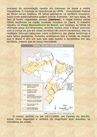 processo de acomodação resulta em tremores de baixa a média
intensidade. O Instituto de Geociências da UFMG - Universidade Federal
de Minas Gerais localizou 48 falhas geológicas no território brasileiro,
locais onde potencialmente podem ocorrer tremores - em seis delas, de
fato já foram registrados sismos (tremores), o mapa mostra várias
falhas tectônicas na região nordeste inclusive no Ceará. O trabalho
resultou no Mapa Neotectônico do Brasil, que localizou as falhas na
chamada placa Sul-Americana, durante muitos anos o Brasil conviveu
com a crença de que em nosso território não ocorre terremotos, mas na
realidade faltavam pesquisas sobre a dinâmica das placas tectônicas e
suas falhas geológicas. Portanto, professores têm a missão de mostrar
que o Brasil é sim um país que esta sujeito a terremotos em seu
território, mesmo que de baixa intensidade.




    O tremor sentido no dia 10/11/2008, em Caxias do Sul-Rs,
durou cinco segundos e embora de magnitude leve assustou os
moradores da cidade.
 